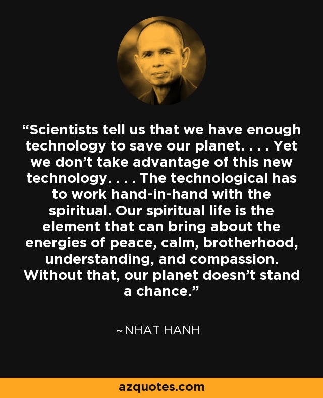Scientists tell us that we have enough technology to save our planet. . . . Yet we don't take advantage of this new technology. . . . The technological has to work hand-in-hand with the spiritual. Our spiritual life is the element that can bring about the energies of peace, calm, brotherhood, understanding, and compassion. Without that, our planet doesn't stand a chance. - Nhat Hanh