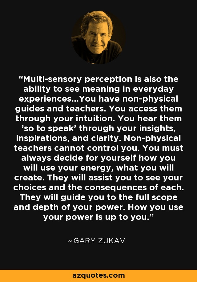 Multi-sensory perception is also the ability to see meaning in everyday experiences...You have non-physical guides and teachers. You access them through your intuition. You hear them 'so to speak' through your insights, inspirations, and clarity. Non-physical teachers cannot control you. You must always decide for yourself how you will use your energy, what you will create. They will assist you to see your choices and the consequences of each. They will guide you to the full scope and depth of your power. How you use your power is up to you. - Gary Zukav