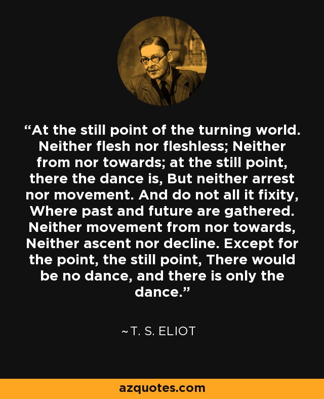 At the still point of the turning world. Neither flesh nor fleshless; Neither from nor towards; at the still point, there the dance is, But neither arrest nor movement. And do not all it fixity, Where past and future are gathered. Neither movement from nor towards, Neither ascent nor decline. Except for the point, the still point, There would be no dance, and there is only the dance. - T. S. Eliot