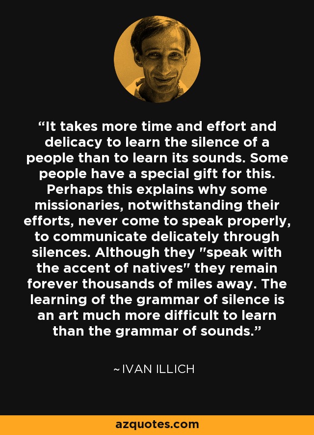 It takes more time and effort and delicacy to learn the silence of a people than to learn its sounds. Some people have a special gift for this. Perhaps this explains why some missionaries, notwithstanding their efforts, never come to speak properly, to communicate delicately through silences. Although they 