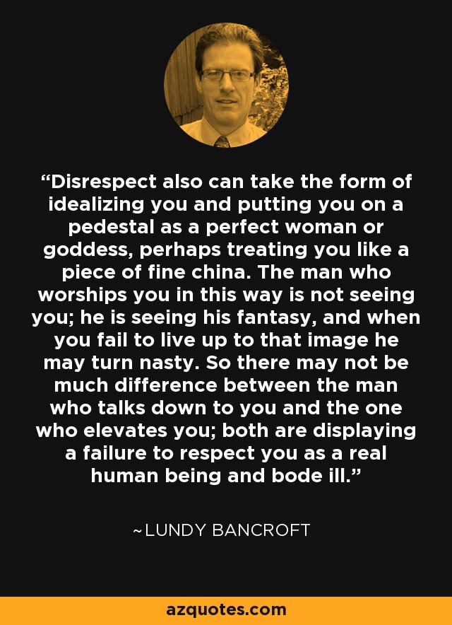Disrespect also can take the form of idealizing you and putting you on a pedestal as a perfect woman or goddess, perhaps treating you like a piece of fine china. The man who worships you in this way is not seeing you; he is seeing his fantasy, and when you fail to live up to that image he may turn nasty. So there may not be much difference between the man who talks down to you and the one who elevates you; both are displaying a failure to respect you as a real human being and bode ill. - Lundy Bancroft
