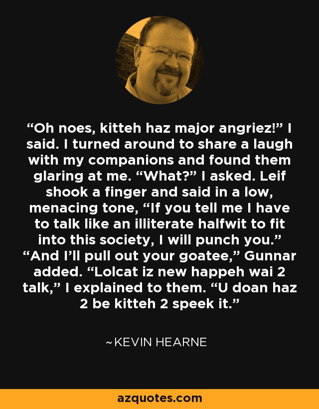 Oh noes, kitteh haz major angriez!” I said. I turned around to share a laugh with my companions and found them glaring at me. “What?” I asked. Leif shook a finger and said in a low, menacing tone, “If you tell me I have to talk like an illiterate halfwit to fit into this society, I will punch you.” “And I’ll pull out your goatee,” Gunnar added. “Lolcat iz new happeh wai 2 talk,” I explained to them. “U doan haz 2 be kitteh 2 speek it. - Kevin Hearne