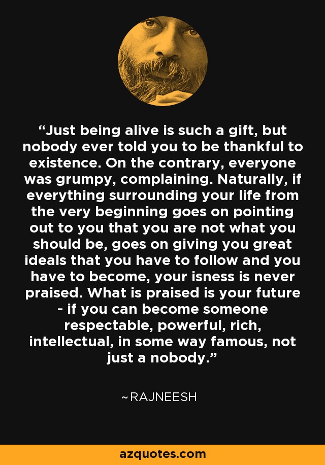 Just being alive is such a gift, but nobody ever told you to be thankful to existence. On the contrary, everyone was grumpy, complaining. Naturally, if everything surrounding your life from the very beginning goes on pointing out to you that you are not what you should be, goes on giving you great ideals that you have to follow and you have to become, your isness is never praised. What is praised is your future - if you can become someone respectable, powerful, rich, intellectual, in some way famous, not just a nobody. - Rajneesh