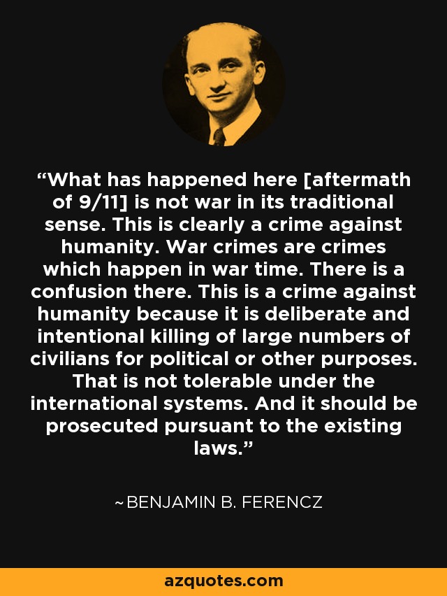 What has happened here [aftermath of 9/11] is not war in its traditional sense. This is clearly a crime against humanity. War crimes are crimes which happen in war time. There is a confusion there. This is a crime against humanity because it is deliberate and intentional killing of large numbers of civilians for political or other purposes. That is not tolerable under the international systems. And it should be prosecuted pursuant to the existing laws. - Benjamin B. Ferencz