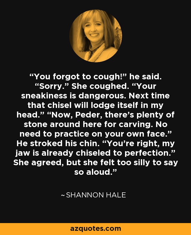 You forgot to cough!” he said. “Sorry.” She coughed. “Your sneakiness is dangerous. Next time that chisel will lodge itself in my head.” “Now, Peder, there’s plenty of stone around here for carving. No need to practice on your own face.” He stroked his chin. “You’re right, my jaw is already chiseled to perfection.” She agreed, but she felt too silly to say so aloud. - Shannon Hale