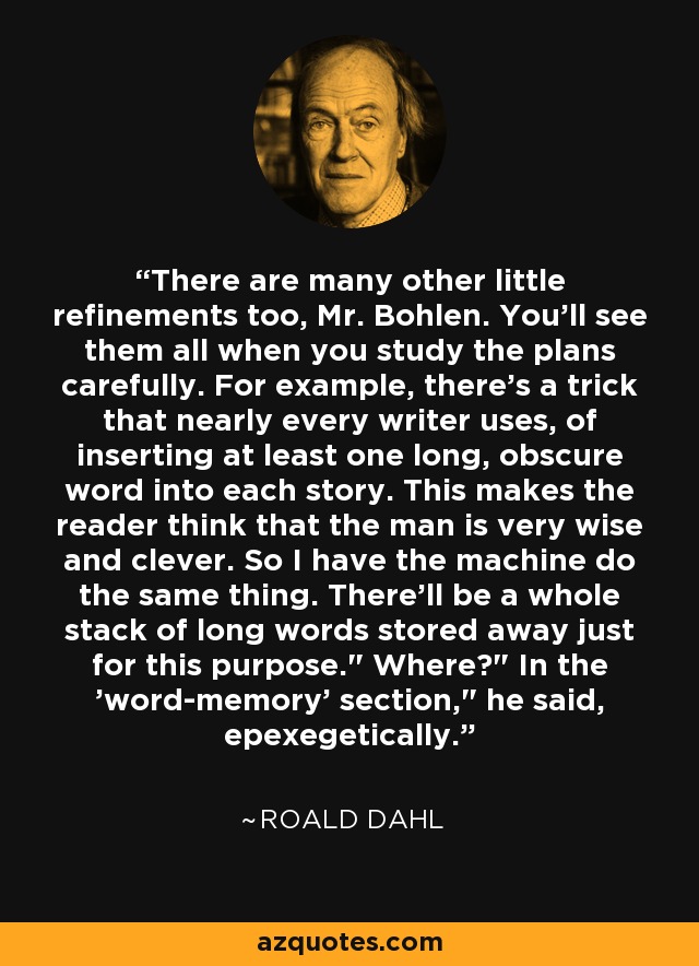 There are many other little refinements too, Mr. Bohlen. You'll see them all when you study the plans carefully. For example, there's a trick that nearly every writer uses, of inserting at least one long, obscure word into each story. This makes the reader think that the man is very wise and clever. So I have the machine do the same thing. There'll be a whole stack of long words stored away just for this purpose.