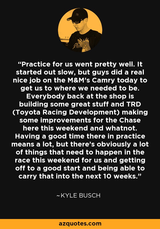 Practice for us went pretty well. It started out slow, but guys did a real nice job on the M&M’s Camry today to get us to where we needed to be. Everybody back at the shop is building some great stuff and TRD (Toyota Racing Development) making some improvements for the Chase here this weekend and whatnot. Having a good time there in practice means a lot, but there’s obviously a lot of things that need to happen in the race this weekend for us and getting off to a good start and being able to carry that into the next 10 weeks. - Kyle Busch