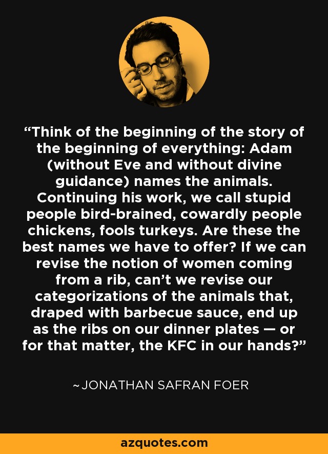 Think of the beginning of the story of the beginning of everything: Adam (without Eve and without divine guidance) names the animals. Continuing his work, we call stupid people bird-brained, cowardly people chickens, fools turkeys. Are these the best names we have to offer? If we can revise the notion of women coming from a rib, can’t we revise our categorizations of the animals that, draped with barbecue sauce, end up as the ribs on our dinner plates — or for that matter, the KFC in our hands? - Jonathan Safran Foer