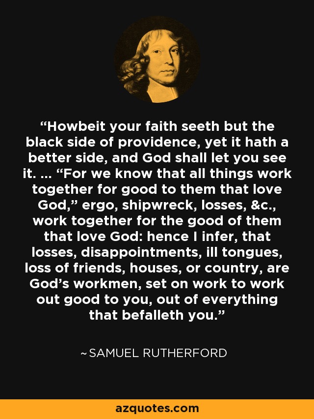 Howbeit your faith seeth but the black side of providence, yet it hath a better side, and God shall let you see it. ... “For we know that all things work together for good to them that love God,” ergo, shipwreck, losses, &c., work together for the good of them that love God: hence I infer, that losses, disappointments, ill tongues, loss of friends, houses, or country, are God's workmen, set on work to work out good to you, out of everything that befalleth you. - Samuel Rutherford