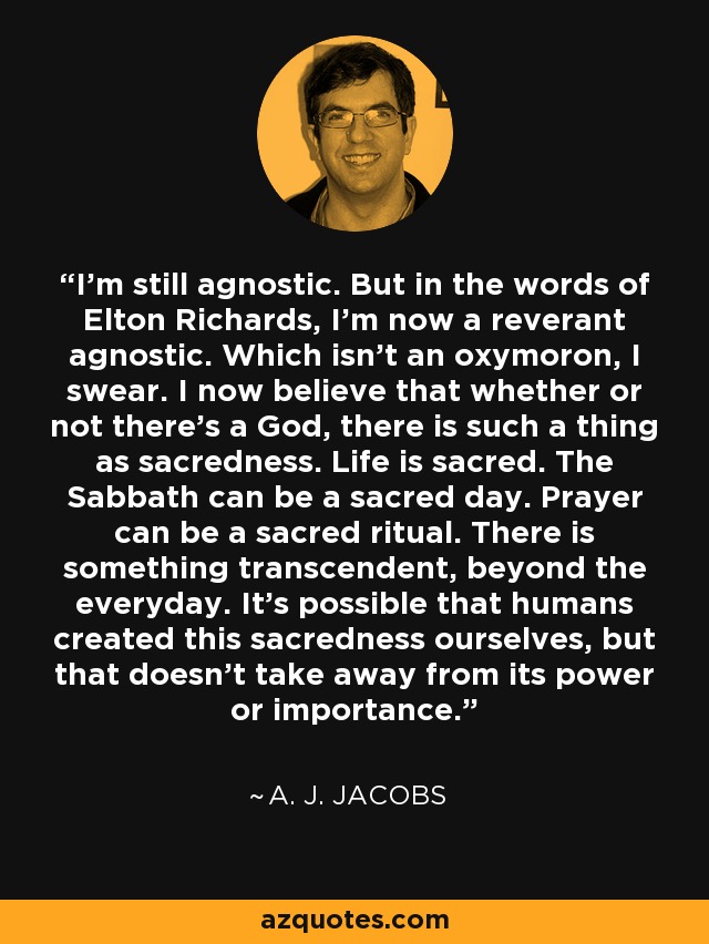 I'm still agnostic. But in the words of Elton Richards, I'm now a reverant agnostic. Which isn't an oxymoron, I swear. I now believe that whether or not there's a God, there is such a thing as sacredness. Life is sacred. The Sabbath can be a sacred day. Prayer can be a sacred ritual. There is something transcendent, beyond the everyday. It's possible that humans created this sacredness ourselves, but that doesn't take away from its power or importance. - A. J. Jacobs