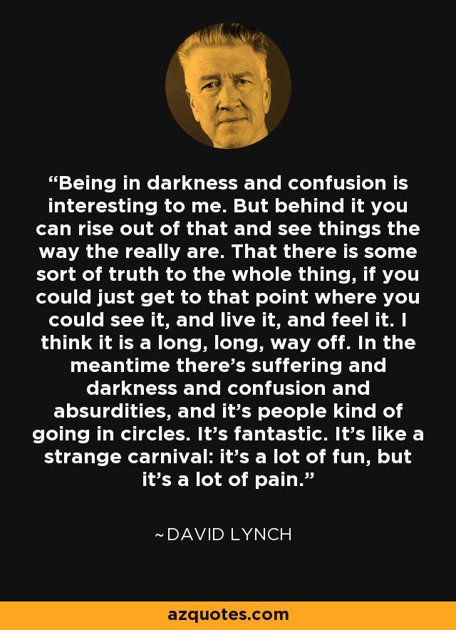 Being in darkness and confusion is interesting to me. But behind it you can rise out of that and see things the way the really are. That there is some sort of truth to the whole thing, if you could just get to that point where you could see it, and live it, and feel it. I think it is a long, long, way off. In the meantime there’s suffering and darkness and confusion and absurdities, and it’s people kind of going in circles. It’s fantastic. It’s like a strange carnival: it’s a lot of fun, but it’s a lot of pain. - David Lynch