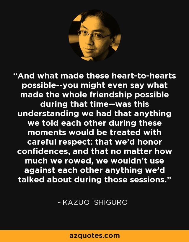 And what made these heart-to-hearts possible--you might even say what made the whole friendship possible during that time--was this understanding we had that anything we told each other during these moments would be treated with careful respect: that we'd honor confidences, and that no matter how much we rowed, we wouldn't use against each other anything we'd talked about during those sessions. - Kazuo Ishiguro