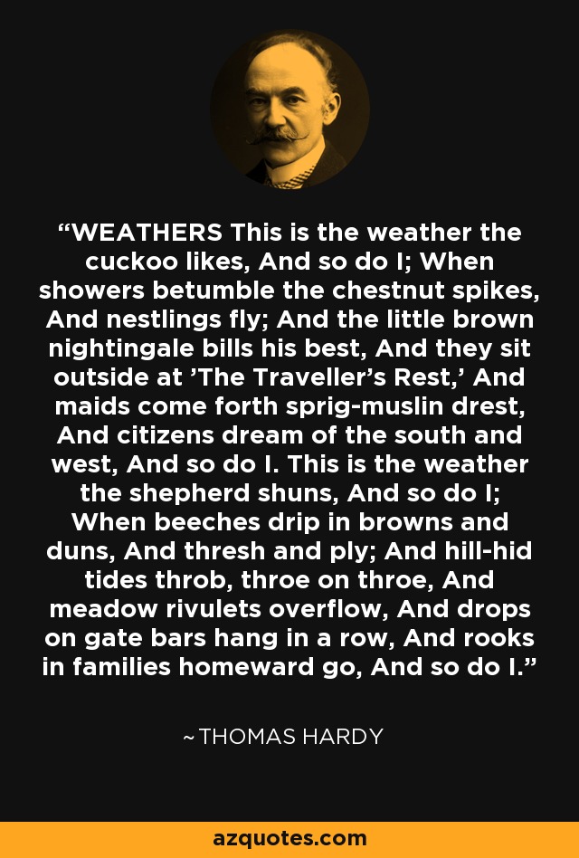 WEATHERS This is the weather the cuckoo likes, And so do I; When showers betumble the chestnut spikes, And nestlings fly; And the little brown nightingale bills his best, And they sit outside at 'The Traveller's Rest,' And maids come forth sprig-muslin drest, And citizens dream of the south and west, And so do I. This is the weather the shepherd shuns, And so do I; When beeches drip in browns and duns, And thresh and ply; And hill-hid tides throb, throe on throe, And meadow rivulets overflow, And drops on gate bars hang in a row, And rooks in families homeward go, And so do I. - Thomas Hardy