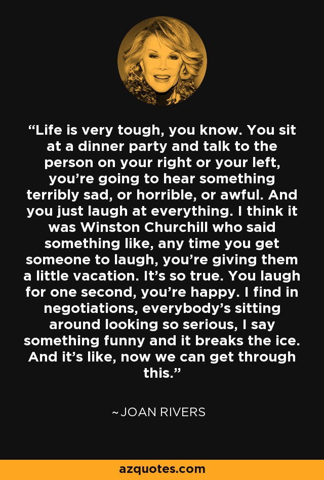 Life is very tough, you know. You sit at a dinner party and talk to the person on your right or your left, you're going to hear something terribly sad, or horrible, or awful. And you just laugh at everything. I think it was Winston Churchill who said something like, any time you get someone to laugh, you're giving them a little vacation. It's so true. You laugh for one second, you're happy. I find in negotiations, everybody's sitting around looking so serious, I say something funny and it breaks the ice. And it's like, now we can get through this. - Joan Rivers