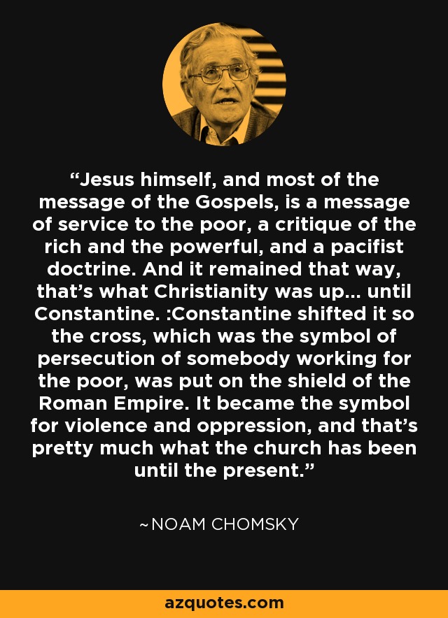 Jesus himself, and most of the message of the Gospels, is a message of service to the poor, a critique of the rich and the powerful, and a pacifist doctrine. And it remained that way, that's what Christianity was up... until Constantine. :Constantine shifted it so the cross, which was the symbol of persecution of somebody working for the poor, was put on the shield of the Roman Empire. It became the symbol for violence and oppression, and that's pretty much what the church has been until the present. - Noam Chomsky