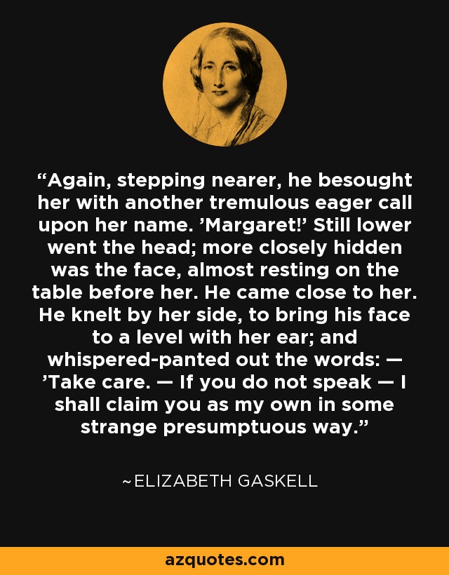 Again, stepping nearer, he besought her with another tremulous eager call upon her name. 'Margaret!' Still lower went the head; more closely hidden was the face, almost resting on the table before her. He came close to her. He knelt by her side, to bring his face to a level with her ear; and whispered-panted out the words: — 'Take care. — If you do not speak — I shall claim you as my own in some strange presumptuous way. - Elizabeth Gaskell