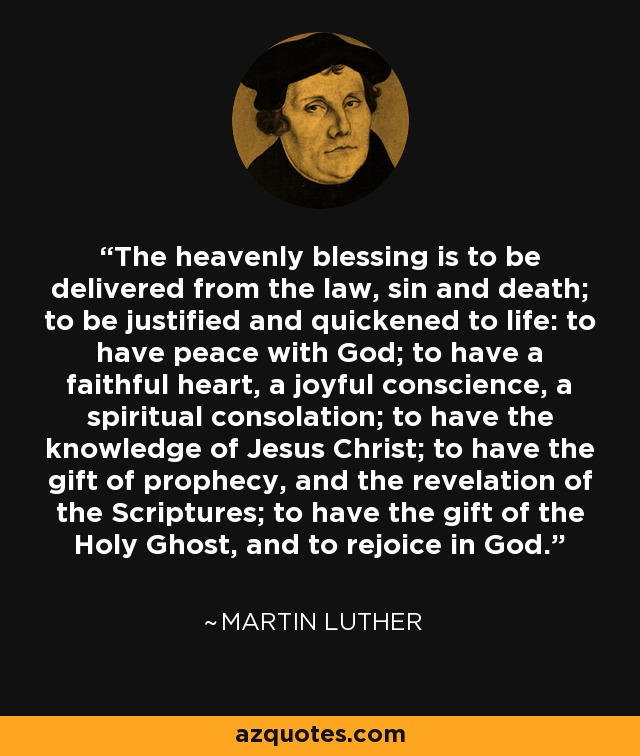 The heavenly blessing is to be delivered from the law, sin and death; to be justified and quickened to life: to have peace with God; to have a faithful heart, a joyful conscience, a spiritual consolation; to have the knowledge of Jesus Christ; to have the gift of prophecy, and the revelation of the Scriptures; to have the gift of the Holy Ghost, and to rejoice in God. - Martin Luther