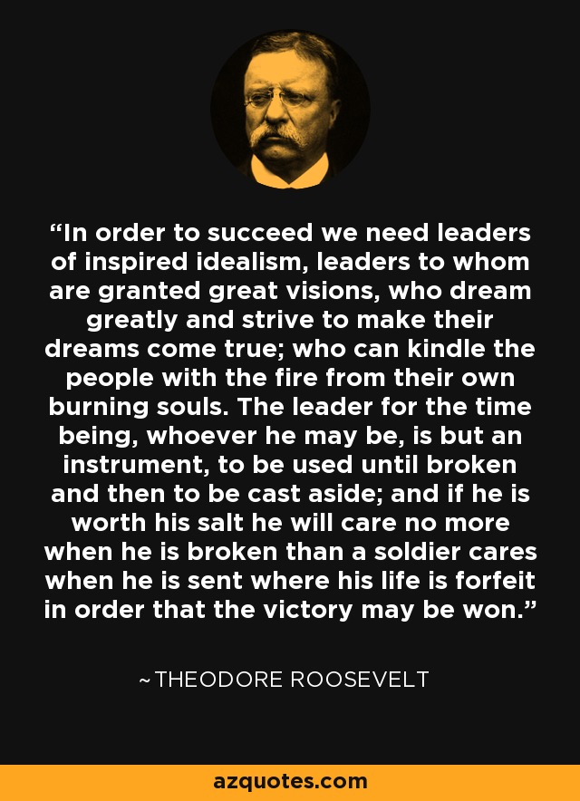 In order to succeed we need leaders of inspired idealism, leaders to whom are granted great visions, who dream greatly and strive to make their dreams come true; who can kindle the people with the fire from their own burning souls. The leader for the time being, whoever he may be, is but an instrument, to be used until broken and then to be cast aside; and if he is worth his salt he will care no more when he is broken than a soldier cares when he is sent where his life is forfeit in order that the victory may be won. - Theodore Roosevelt