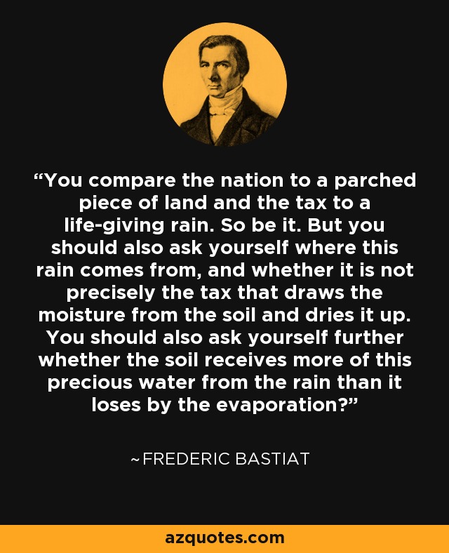 You compare the nation to a parched piece of land and the tax to a life-giving rain. So be it. But you should also ask yourself where this rain comes from, and whether it is not precisely the tax that draws the moisture from the soil and dries it up. You should also ask yourself further whether the soil receives more of this precious water from the rain than it loses by the evaporation? - Frederic Bastiat