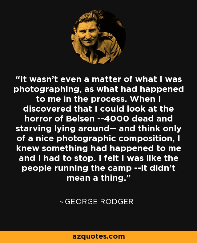 It wasn't even a matter of what I was photographing, as what had happened to me in the process. When I discovered that I could look at the horror of Belsen --4000 dead and starving lying around-- and think only of a nice photographic composition, I knew something had happened to me and I had to stop. I felt I was like the people running the camp --it didn't mean a thing. - George Rodger