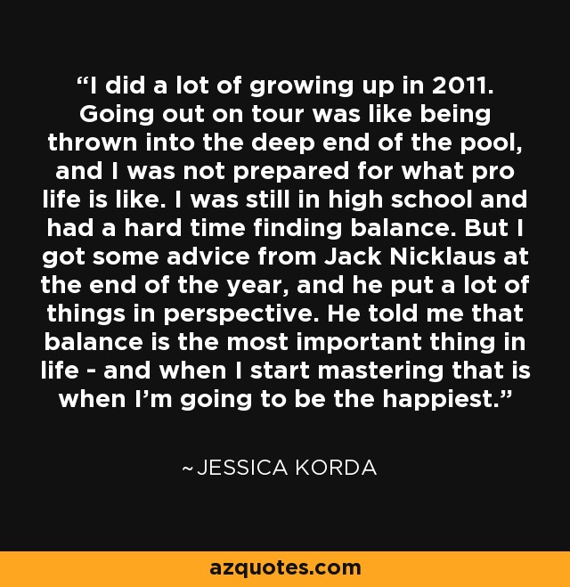 I did a lot of growing up in 2011. Going out on tour was like being thrown into the deep end of the pool, and I was not prepared for what pro life is like. I was still in high school and had a hard time finding balance. But I got some advice from Jack Nicklaus at the end of the year, and he put a lot of things in perspective. He told me that balance is the most important thing in life - and when I start mastering that is when I'm going to be the happiest. - Jessica Korda