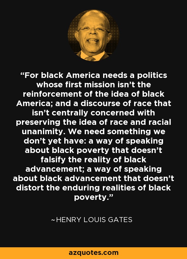 For black America needs a politics whose first mission isn't the reinforcement of the idea of black America; and a discourse of race that isn't centrally concerned with preserving the idea of race and racial unanimity. We need something we don't yet have: a way of speaking about black poverty that doesn't falsify the reality of black advancement; a way of speaking about black advancement that doesn't distort the enduring realities of black poverty. - Henry Louis Gates