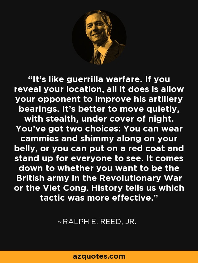 It's like guerrilla warfare. If you reveal your location, all it does is allow your opponent to improve his artillery bearings. It's better to move quietly, with stealth, under cover of night. You've got two choices: You can wear cammies and shimmy along on your belly, or you can put on a red coat and stand up for everyone to see. It comes down to whether you want to be the British army in the Revolutionary War or the Viet Cong. History tells us which tactic was more effective. - Ralph E. Reed, Jr.