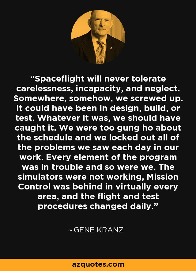 Spaceflight will never tolerate carelessness, incapacity, and neglect. Somewhere, somehow, we screwed up. It could have been in design, build, or test. Whatever it was, we should have caught it. We were too gung ho about the schedule and we locked out all of the problems we saw each day in our work. Every element of the program was in trouble and so were we. The simulators were not working, Mission Control was behind in virtually every area, and the flight and test procedures changed daily. - Gene Kranz