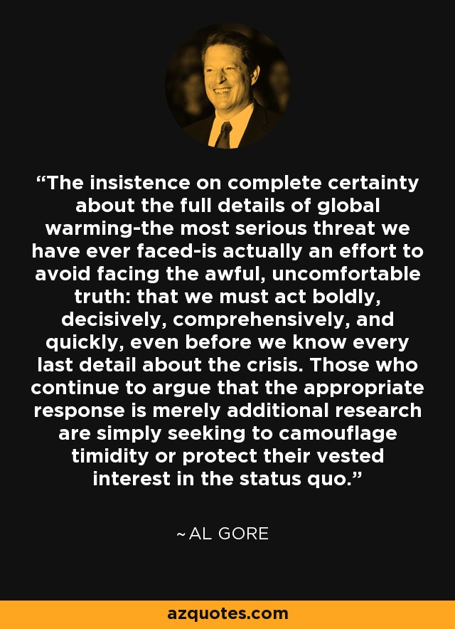 The insistence on complete certainty about the full details of global warming-the most serious threat we have ever faced-is actually an effort to avoid facing the awful, uncomfortable truth: that we must act boldly, decisively, comprehensively, and quickly, even before we know every last detail about the crisis. Those who continue to argue that the appropriate response is merely additional research are simply seeking to camouflage timidity or protect their vested interest in the status quo. - Al Gore