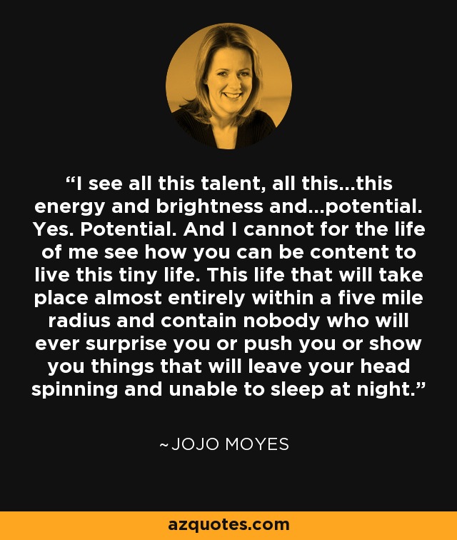 I see all this talent, all this...this energy and brightness and...potential. Yes. Potential. And I cannot for the life of me see how you can be content to live this tiny life. This life that will take place almost entirely within a five mile radius and contain nobody who will ever surprise you or push you or show you things that will leave your head spinning and unable to sleep at night. - Jojo Moyes