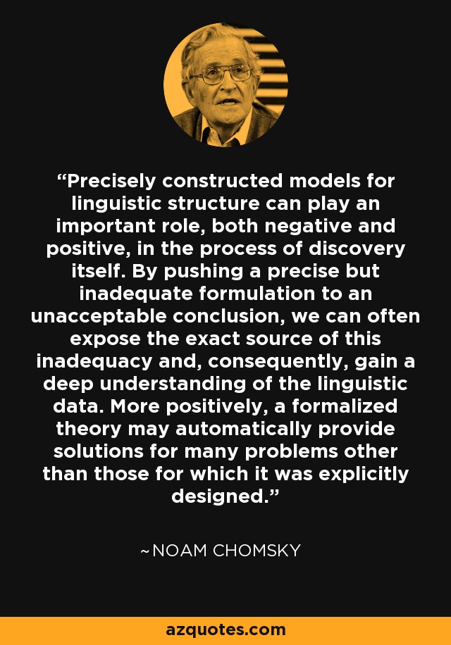 Precisely constructed models for linguistic structure can play an important role, both negative and positive, in the process of discovery itself. By pushing a precise but inadequate formulation to an unacceptable conclusion, we can often expose the exact source of this inadequacy and, consequently, gain a deep understanding of the linguistic data. More positively, a formalized theory may automatically provide solutions for many problems other than those for which it was explicitly designed. - Noam Chomsky