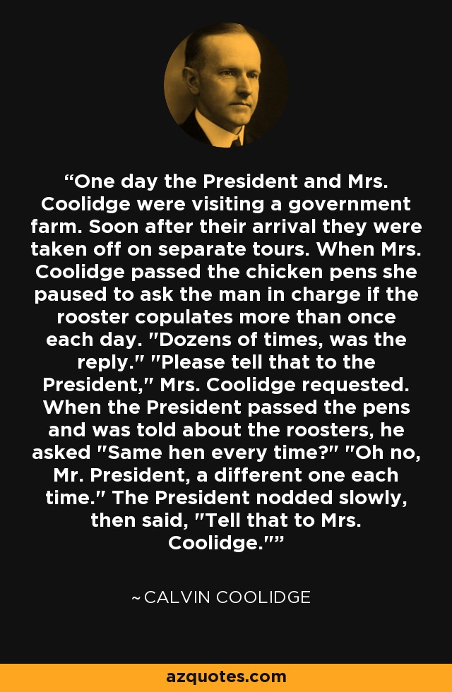 One day the President and Mrs. Coolidge were visiting a government farm. Soon after their arrival they were taken off on separate tours. When Mrs. Coolidge passed the chicken pens she paused to ask the man in charge if the rooster copulates more than once each day. 