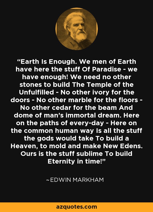 Earth Is Enough. We men of Earth have here the stuff Of Paradise - we have enough! We need no other stones to build The Temple of the Unfulfilled - No other ivory for the doors - No other marble for the floors - No other cedar for the beam And dome of man's immortal dream. Here on the paths of every-day - Here on the common human way Is all the stuff the gods would take To build a Heaven, to mold and make New Edens. Ours is the stuff sublime To build Eternity in time! - Edwin Markham
