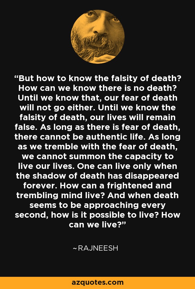 But how to know the falsity of death? How can we know there is no death? Until we know that, our fear of death will not go either. Until we know the falsity of death, our lives will remain false. As long as there is fear of death, there cannot be authentic life. As long as we tremble with the fear of death, we cannot summon the capacity to live our lives. One can live only when the shadow of death has disappeared forever. How can a frightened and trembling mind live? And when death seems to be approaching every second, how is it possible to live? How can we live? - Rajneesh