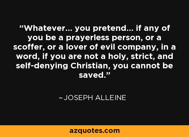 Whatever... you pretend... if any of you be a prayerless person, or a scoffer, or a lover of evil company, in a word, if you are not a holy, strict, and self-denying Christian, you cannot be saved. - Joseph Alleine