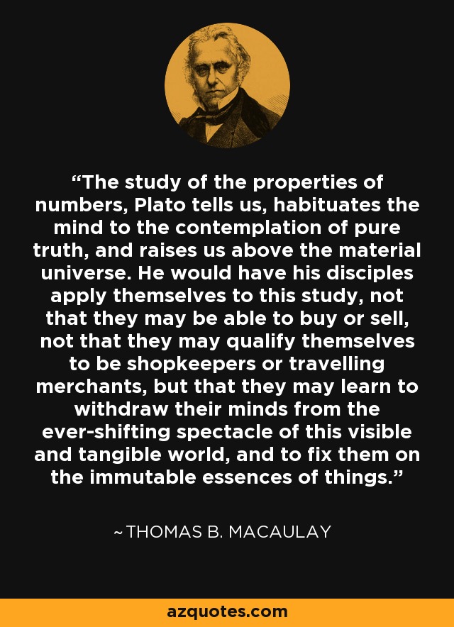 The study of the properties of numbers, Plato tells us, habituates the mind to the contemplation of pure truth, and raises us above the material universe. He would have his disciples apply themselves to this study, not that they may be able to buy or sell, not that they may qualify themselves to be shopkeepers or travelling merchants, but that they may learn to withdraw their minds from the ever-shifting spectacle of this visible and tangible world, and to fix them on the immutable essences of things. - Thomas B. Macaulay