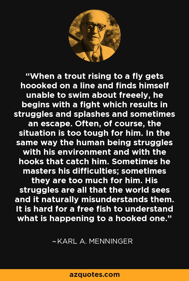 When a trout rising to a fly gets hoooked on a line and finds himself unable to swim about freeely, he begins with a fight which results in struggles and splashes and sometimes an escape. Often, of course, the situation is too tough for him. In the same way the human being struggles with his environment and with the hooks that catch him. Sometimes he masters his difficulties; sometimes they are too much for him. His struggles are all that the world sees and it naturally misunderstands them. It is hard for a free fish to understand what is happening to a hooked one. - Karl A. Menninger