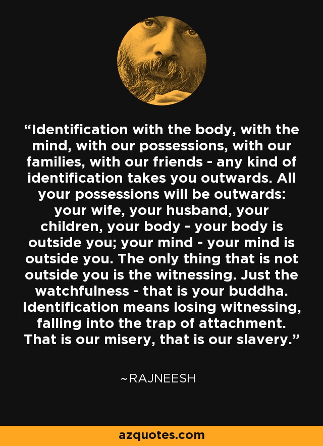 Identification with the body, with the mind, with our possessions, with our families, with our friends - any kind of identification takes you outwards. All your possessions will be outwards: your wife, your husband, your children, your body - your body is outside you; your mind - your mind is outside you. The only thing that is not outside you is the witnessing. Just the watchfulness - that is your buddha. Identification means losing witnessing, falling into the trap of attachment. That is our misery, that is our slavery. - Rajneesh