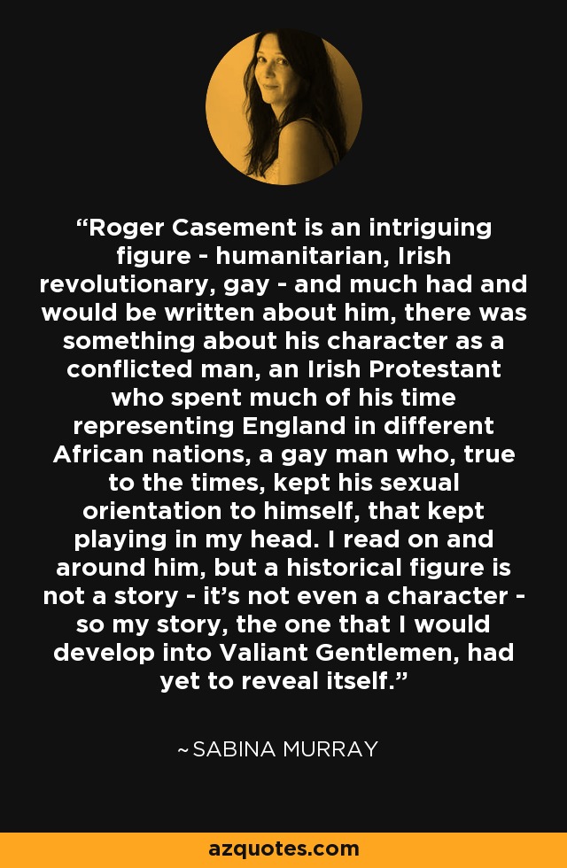 Roger Casement is an intriguing figure - humanitarian, Irish revolutionary, gay - and much had and would be written about him, there was something about his character as a conflicted man, an Irish Protestant who spent much of his time representing England in different African nations, a gay man who, true to the times, kept his sexual orientation to himself, that kept playing in my head. I read on and around him, but a historical figure is not a story - it's not even a character - so my story, the one that I would develop into Valiant Gentlemen, had yet to reveal itself. - Sabina Murray