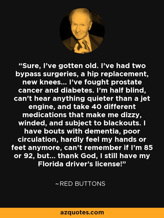 Sure, I've gotten old. I've had two bypass surgeries, a hip replacement, new knees... I've fought prostate cancer and diabetes. I'm half blind, can't hear anything quieter than a jet engine, and take 40 different medications that make me dizzy, winded, and subject to blackouts. I have bouts with dementia, poor circulation, hardly feel my hands or feet anymore, can't remember if I'm 85 or 92, but... thank God, I still have my Florida driver's license! - Red Buttons