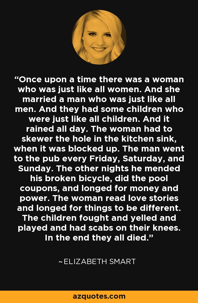 Once upon a time there was a woman who was just like all women. And she married a man who was just like all men. And they had some children who were just like all children. And it rained all day. The woman had to skewer the hole in the kitchen sink, when it was blocked up. The man went to the pub every Friday, Saturday, and Sunday. The other nights he mended his broken bicycle, did the pool coupons, and longed for money and power. The woman read love stories and longed for things to be different. The children fought and yelled and played and had scabs on their knees. In the end they all died. - Elizabeth Smart