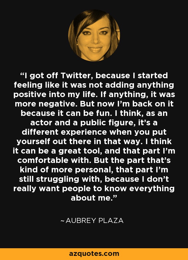 I got off Twitter, because I started feeling like it was not adding anything positive into my life. If anything, it was more negative. But now I'm back on it because it can be fun. I think, as an actor and a public figure, it's a different experience when you put yourself out there in that way. I think it can be a great tool, and that part I'm comfortable with. But the part that's kind of more personal, that part I'm still struggling with, because I don't really want people to know everything about me. - Aubrey Plaza