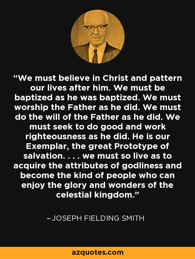We must believe in Christ and pattern our lives after him. We must be baptized as he was baptized. We must worship the Father as he did. We must do the will of the Father as he did. We must seek to do good and work righteousness as he did. He is our Exemplar, the great Prototype of salvation. . . . we must so live as to acquire the attributes of godliness and become the kind of people who can enjoy the glory and wonders of the celestial kingdom. - Joseph Fielding Smith