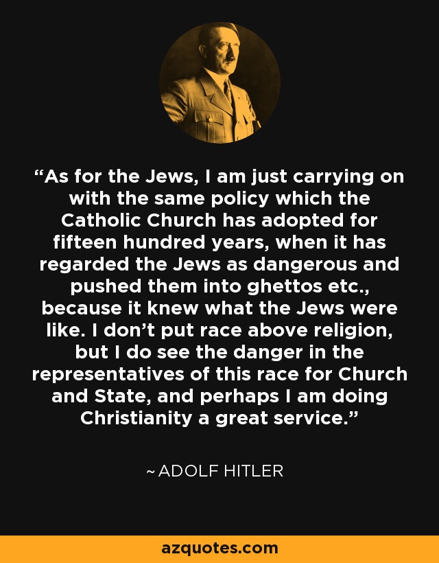 As for the Jews, I am just carrying on with the same policy which the Catholic Church has adopted for fifteen hundred years, when it has regarded the Jews as dangerous and pushed them into ghettos etc., because it knew what the Jews were like. I don't put race above religion, but I do see the danger in the representatives of this race for Church and State, and perhaps I am doing Christianity a great service. - Adolf Hitler