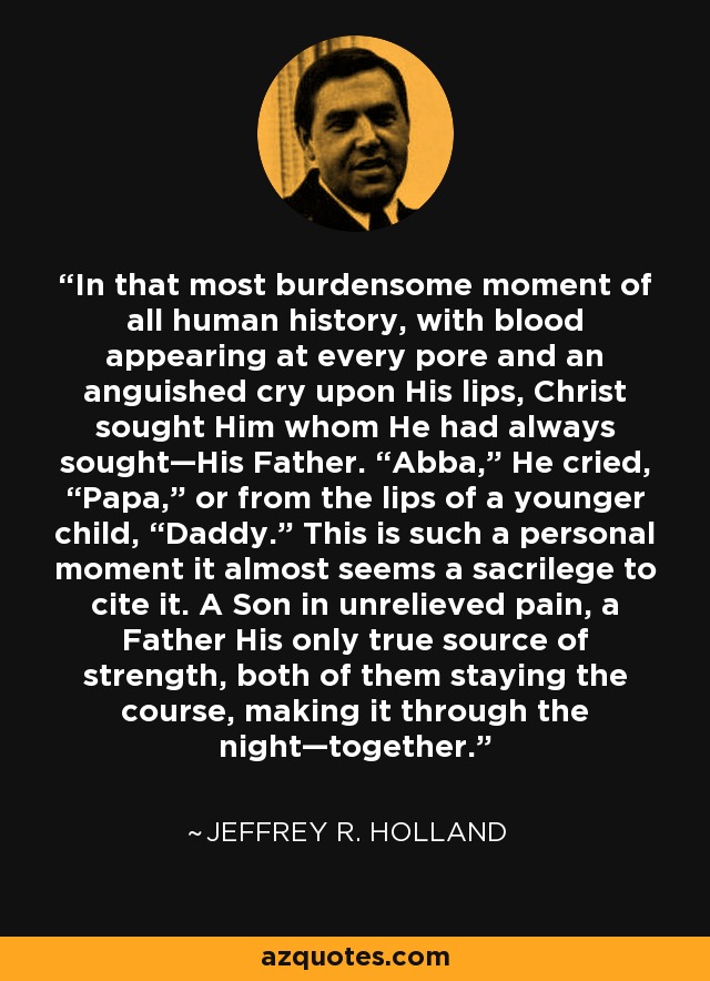 In that most burdensome moment of all human history, with blood appearing at every pore and an anguished cry upon His lips, Christ sought Him whom He had always sought—His Father. “Abba,” He cried, “Papa,” or from the lips of a younger child, “Daddy.” This is such a personal moment it almost seems a sacrilege to cite it. A Son in unrelieved pain, a Father His only true source of strength, both of them staying the course, making it through the night—together. - Jeffrey R. Holland