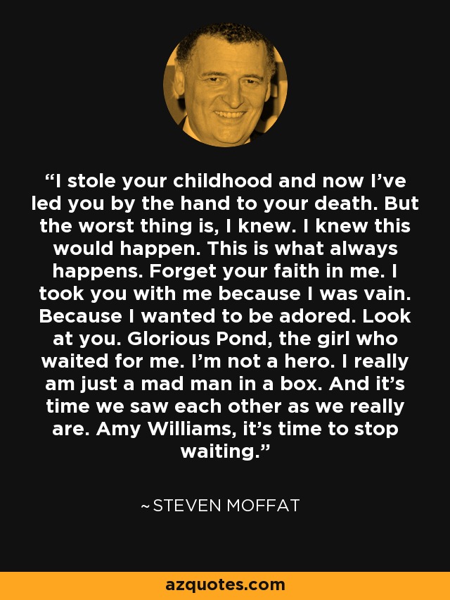 I stole your childhood and now I’ve led you by the hand to your death. But the worst thing is, I knew. I knew this would happen. This is what always happens. Forget your faith in me. I took you with me because I was vain. Because I wanted to be adored. Look at you. Glorious Pond, the girl who waited for me. I’m not a hero. I really am just a mad man in a box. And it’s time we saw each other as we really are. Amy Williams, it’s time to stop waiting. - Steven Moffat