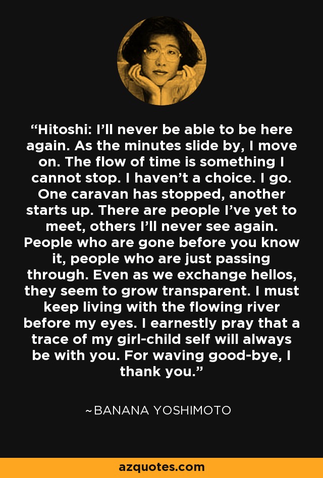 Hitoshi: I'll never be able to be here again. As the minutes slide by, I move on. The flow of time is something I cannot stop. I haven't a choice. I go. One caravan has stopped, another starts up. There are people I've yet to meet, others I'll never see again. People who are gone before you know it, people who are just passing through. Even as we exchange hellos, they seem to grow transparent. I must keep living with the flowing river before my eyes. I earnestly pray that a trace of my girl-child self will always be with you. For waving good-bye, I thank you. - Banana Yoshimoto