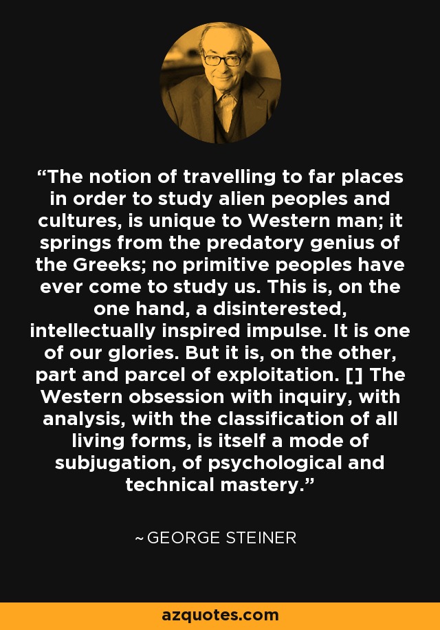 The notion of travelling to far places in order to study alien peoples and cultures, is unique to Western man; it springs from the predatory genius of the Greeks; no primitive peoples have ever come to study us. This is, on the one hand, a disinterested, intellectually inspired impulse. It is one of our glories. But it is, on the other, part and parcel of exploitation. [] The Western obsession with inquiry, with analysis, with the classification of all living forms, is itself a mode of subjugation, of psychological and technical mastery. - George Steiner