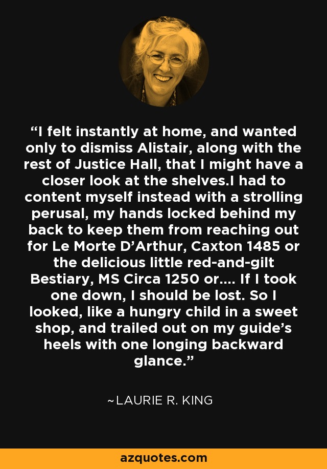 I felt instantly at home, and wanted only to dismiss Alistair, along with the rest of Justice Hall, that I might have a closer look at the shelves.I had to content myself instead with a strolling perusal, my hands locked behind my back to keep them from reaching out for Le Morte D'Arthur, Caxton 1485 or the delicious little red-and-gilt Bestiary, MS Circa 1250 or.... If I took one down, I should be lost. So I looked, like a hungry child in a sweet shop, and trailed out on my guide's heels with one longing backward glance. - Laurie R. King