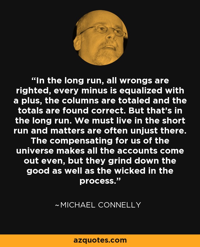 In the long run, all wrongs are righted, every minus is equalized with a plus, the columns are totaled and the totals are found correct. But that's in the long run. We must live in the short run and matters are often unjust there. The compensating for us of the universe makes all the accounts come out even, but they grind down the good as well as the wicked in the process. - Michael Connelly